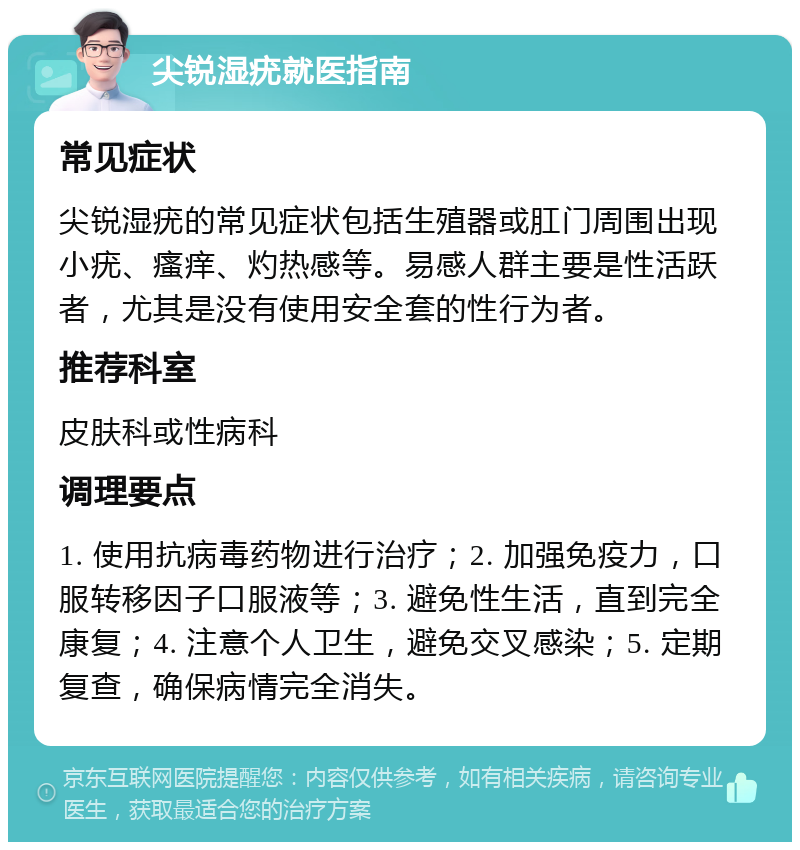 尖锐湿疣就医指南 常见症状 尖锐湿疣的常见症状包括生殖器或肛门周围出现小疣、瘙痒、灼热感等。易感人群主要是性活跃者，尤其是没有使用安全套的性行为者。 推荐科室 皮肤科或性病科 调理要点 1. 使用抗病毒药物进行治疗；2. 加强免疫力，口服转移因子口服液等；3. 避免性生活，直到完全康复；4. 注意个人卫生，避免交叉感染；5. 定期复查，确保病情完全消失。