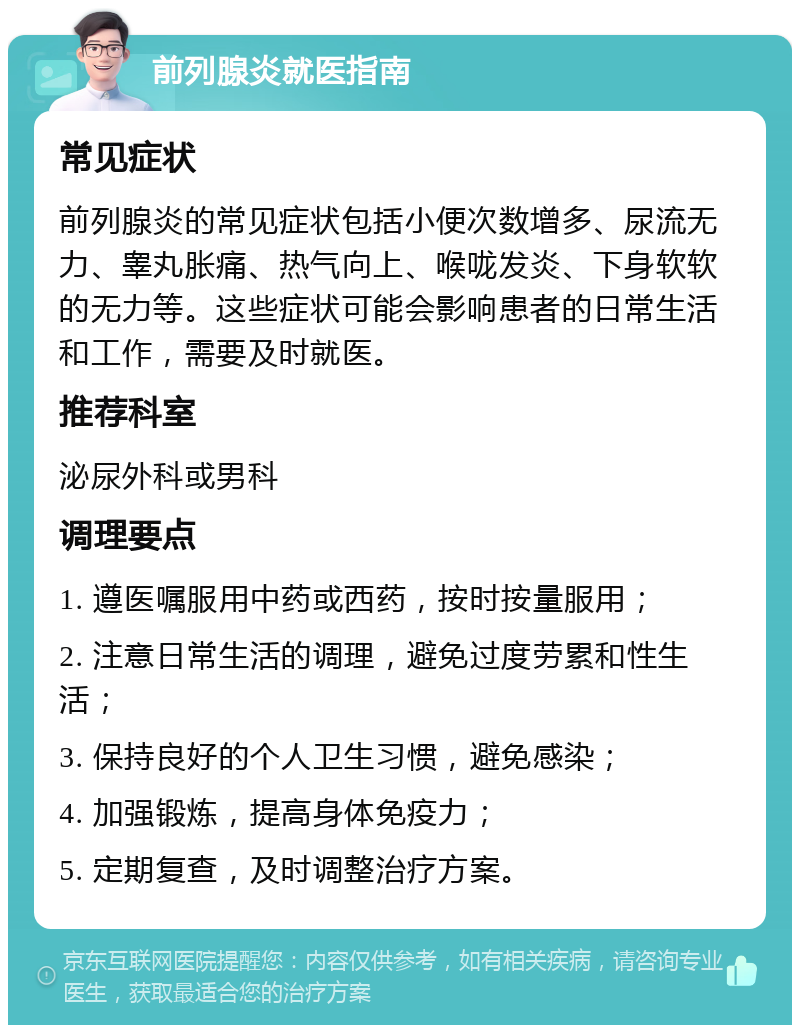 前列腺炎就医指南 常见症状 前列腺炎的常见症状包括小便次数增多、尿流无力、睾丸胀痛、热气向上、喉咙发炎、下身软软的无力等。这些症状可能会影响患者的日常生活和工作，需要及时就医。 推荐科室 泌尿外科或男科 调理要点 1. 遵医嘱服用中药或西药，按时按量服用； 2. 注意日常生活的调理，避免过度劳累和性生活； 3. 保持良好的个人卫生习惯，避免感染； 4. 加强锻炼，提高身体免疫力； 5. 定期复查，及时调整治疗方案。