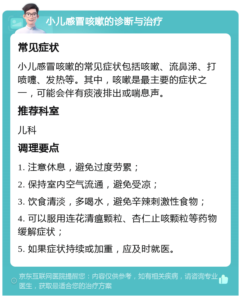 小儿感冒咳嗽的诊断与治疗 常见症状 小儿感冒咳嗽的常见症状包括咳嗽、流鼻涕、打喷嚏、发热等。其中，咳嗽是最主要的症状之一，可能会伴有痰液排出或喘息声。 推荐科室 儿科 调理要点 1. 注意休息，避免过度劳累； 2. 保持室内空气流通，避免受凉； 3. 饮食清淡，多喝水，避免辛辣刺激性食物； 4. 可以服用连花清瘟颗粒、杏仁止咳颗粒等药物缓解症状； 5. 如果症状持续或加重，应及时就医。