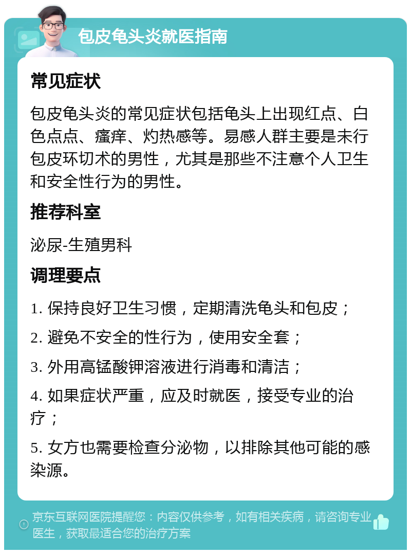 包皮龟头炎就医指南 常见症状 包皮龟头炎的常见症状包括龟头上出现红点、白色点点、瘙痒、灼热感等。易感人群主要是未行包皮环切术的男性，尤其是那些不注意个人卫生和安全性行为的男性。 推荐科室 泌尿-生殖男科 调理要点 1. 保持良好卫生习惯，定期清洗龟头和包皮； 2. 避免不安全的性行为，使用安全套； 3. 外用高锰酸钾溶液进行消毒和清洁； 4. 如果症状严重，应及时就医，接受专业的治疗； 5. 女方也需要检查分泌物，以排除其他可能的感染源。