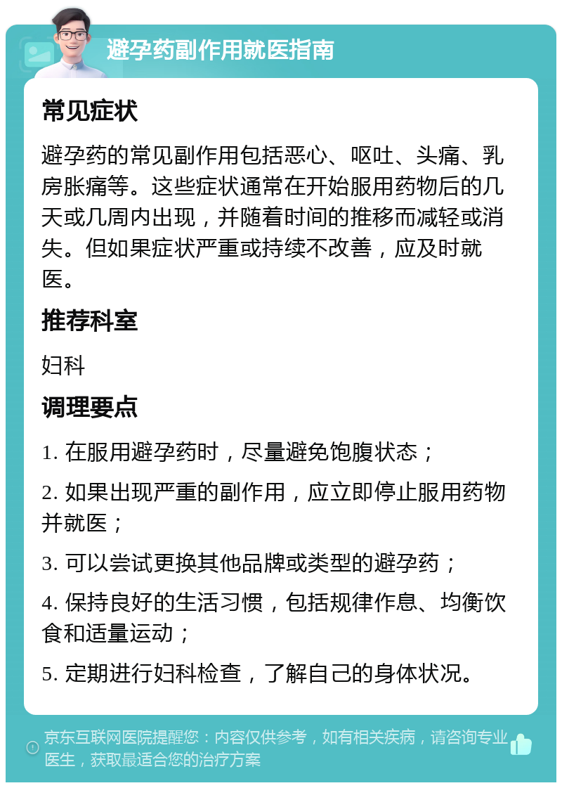 避孕药副作用就医指南 常见症状 避孕药的常见副作用包括恶心、呕吐、头痛、乳房胀痛等。这些症状通常在开始服用药物后的几天或几周内出现，并随着时间的推移而减轻或消失。但如果症状严重或持续不改善，应及时就医。 推荐科室 妇科 调理要点 1. 在服用避孕药时，尽量避免饱腹状态； 2. 如果出现严重的副作用，应立即停止服用药物并就医； 3. 可以尝试更换其他品牌或类型的避孕药； 4. 保持良好的生活习惯，包括规律作息、均衡饮食和适量运动； 5. 定期进行妇科检查，了解自己的身体状况。