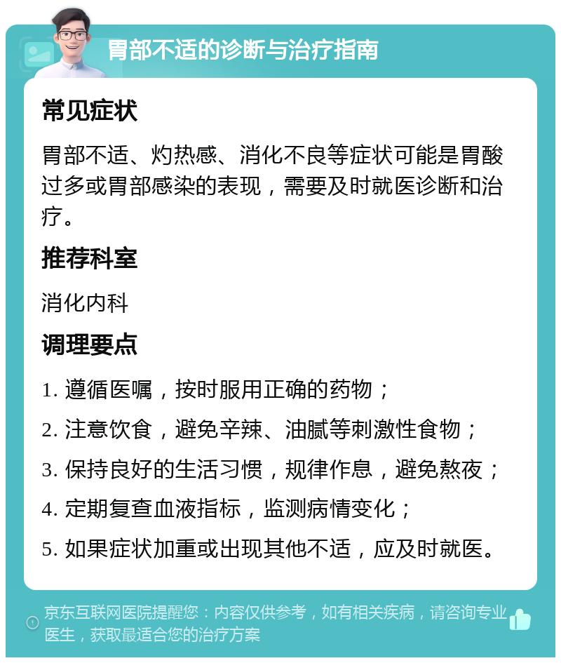 胃部不适的诊断与治疗指南 常见症状 胃部不适、灼热感、消化不良等症状可能是胃酸过多或胃部感染的表现，需要及时就医诊断和治疗。 推荐科室 消化内科 调理要点 1. 遵循医嘱，按时服用正确的药物； 2. 注意饮食，避免辛辣、油腻等刺激性食物； 3. 保持良好的生活习惯，规律作息，避免熬夜； 4. 定期复查血液指标，监测病情变化； 5. 如果症状加重或出现其他不适，应及时就医。