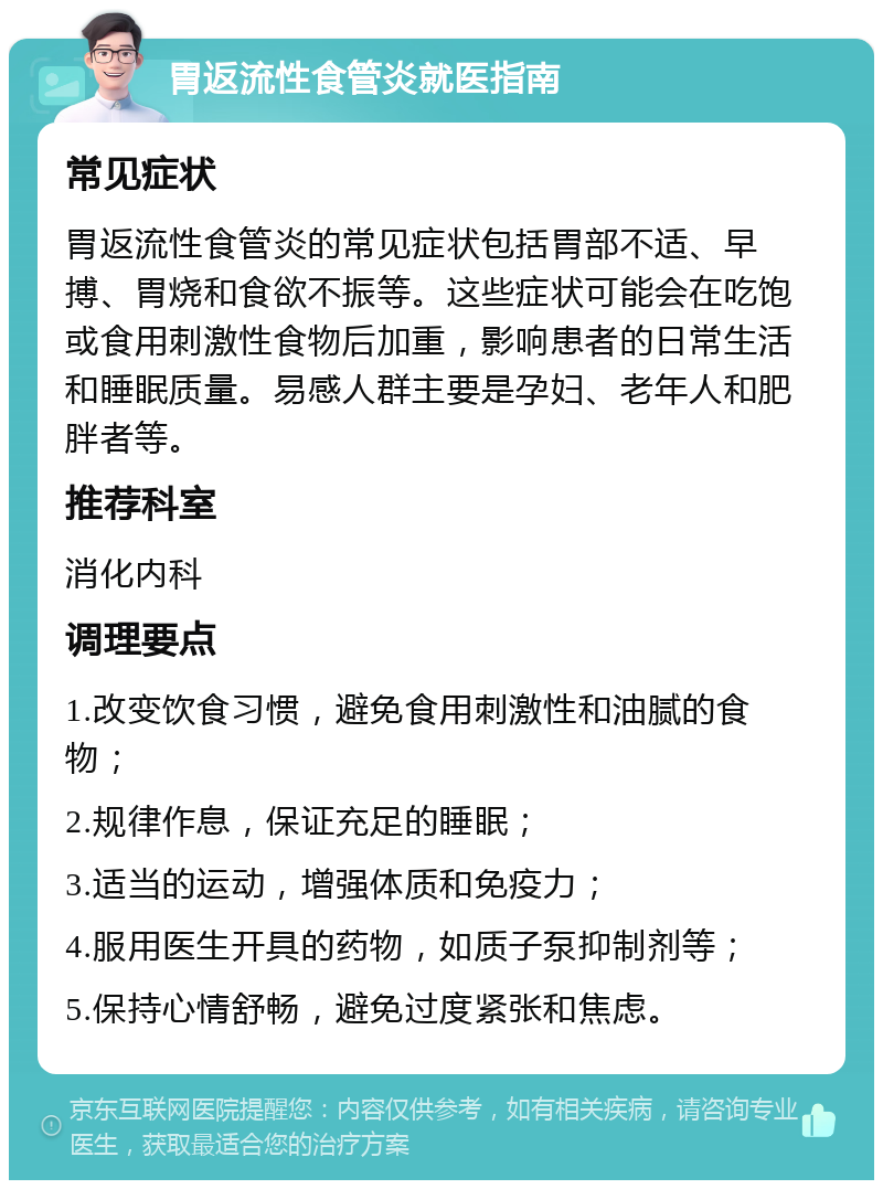 胃返流性食管炎就医指南 常见症状 胃返流性食管炎的常见症状包括胃部不适、早搏、胃烧和食欲不振等。这些症状可能会在吃饱或食用刺激性食物后加重，影响患者的日常生活和睡眠质量。易感人群主要是孕妇、老年人和肥胖者等。 推荐科室 消化内科 调理要点 1.改变饮食习惯，避免食用刺激性和油腻的食物； 2.规律作息，保证充足的睡眠； 3.适当的运动，增强体质和免疫力； 4.服用医生开具的药物，如质子泵抑制剂等； 5.保持心情舒畅，避免过度紧张和焦虑。