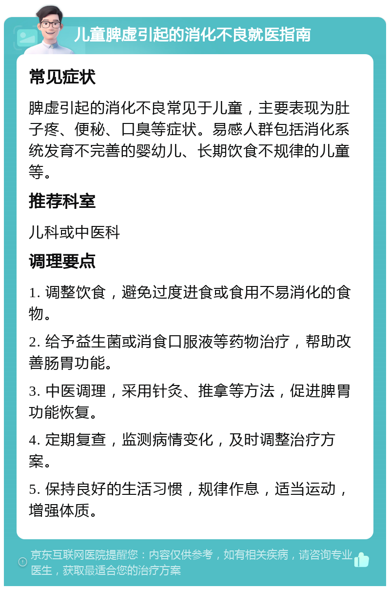 儿童脾虚引起的消化不良就医指南 常见症状 脾虚引起的消化不良常见于儿童，主要表现为肚子疼、便秘、口臭等症状。易感人群包括消化系统发育不完善的婴幼儿、长期饮食不规律的儿童等。 推荐科室 儿科或中医科 调理要点 1. 调整饮食，避免过度进食或食用不易消化的食物。 2. 给予益生菌或消食口服液等药物治疗，帮助改善肠胃功能。 3. 中医调理，采用针灸、推拿等方法，促进脾胃功能恢复。 4. 定期复查，监测病情变化，及时调整治疗方案。 5. 保持良好的生活习惯，规律作息，适当运动，增强体质。