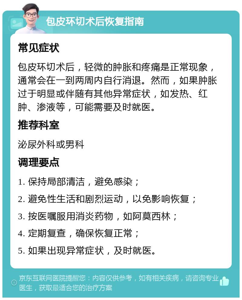 包皮环切术后恢复指南 常见症状 包皮环切术后，轻微的肿胀和疼痛是正常现象，通常会在一到两周内自行消退。然而，如果肿胀过于明显或伴随有其他异常症状，如发热、红肿、渗液等，可能需要及时就医。 推荐科室 泌尿外科或男科 调理要点 1. 保持局部清洁，避免感染； 2. 避免性生活和剧烈运动，以免影响恢复； 3. 按医嘱服用消炎药物，如阿莫西林； 4. 定期复查，确保恢复正常； 5. 如果出现异常症状，及时就医。