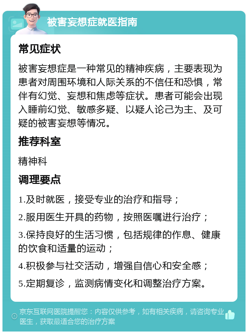 被害妄想症就医指南 常见症状 被害妄想症是一种常见的精神疾病，主要表现为患者对周围环境和人际关系的不信任和恐惧，常伴有幻觉、妄想和焦虑等症状。患者可能会出现入睡前幻觉、敏感多疑、以疑人论己为主、及可疑的被害妄想等情况。 推荐科室 精神科 调理要点 1.及时就医，接受专业的治疗和指导； 2.服用医生开具的药物，按照医嘱进行治疗； 3.保持良好的生活习惯，包括规律的作息、健康的饮食和适量的运动； 4.积极参与社交活动，增强自信心和安全感； 5.定期复诊，监测病情变化和调整治疗方案。