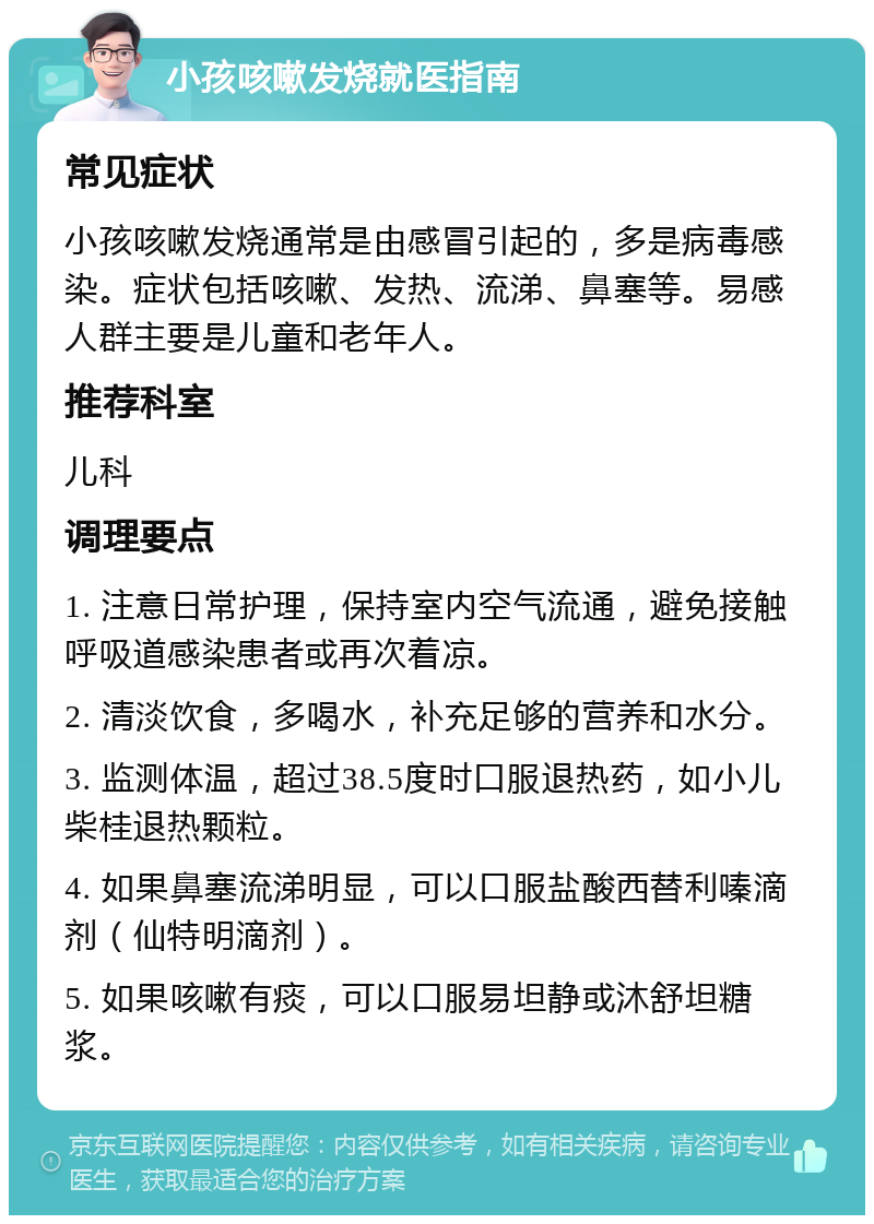 小孩咳嗽发烧就医指南 常见症状 小孩咳嗽发烧通常是由感冒引起的，多是病毒感染。症状包括咳嗽、发热、流涕、鼻塞等。易感人群主要是儿童和老年人。 推荐科室 儿科 调理要点 1. 注意日常护理，保持室内空气流通，避免接触呼吸道感染患者或再次着凉。 2. 清淡饮食，多喝水，补充足够的营养和水分。 3. 监测体温，超过38.5度时口服退热药，如小儿柴桂退热颗粒。 4. 如果鼻塞流涕明显，可以口服盐酸西替利嗪滴剂（仙特明滴剂）。 5. 如果咳嗽有痰，可以口服易坦静或沐舒坦糖浆。