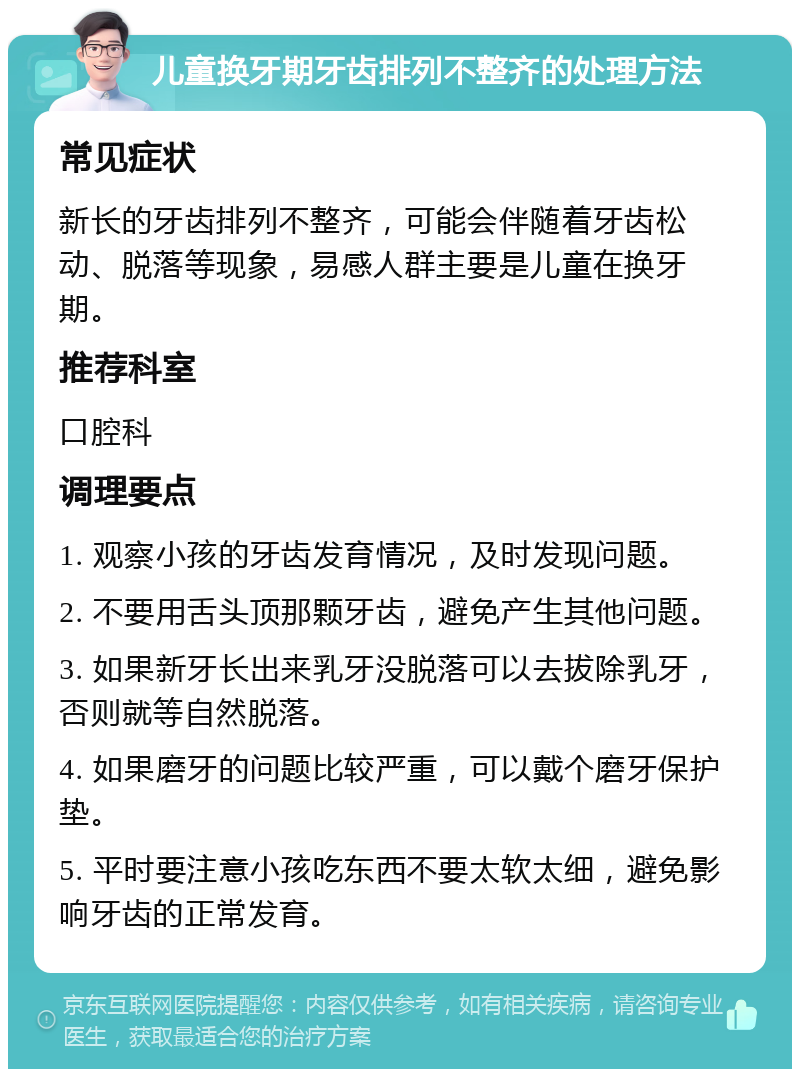 儿童换牙期牙齿排列不整齐的处理方法 常见症状 新长的牙齿排列不整齐，可能会伴随着牙齿松动、脱落等现象，易感人群主要是儿童在换牙期。 推荐科室 口腔科 调理要点 1. 观察小孩的牙齿发育情况，及时发现问题。 2. 不要用舌头顶那颗牙齿，避免产生其他问题。 3. 如果新牙长出来乳牙没脱落可以去拔除乳牙，否则就等自然脱落。 4. 如果磨牙的问题比较严重，可以戴个磨牙保护垫。 5. 平时要注意小孩吃东西不要太软太细，避免影响牙齿的正常发育。