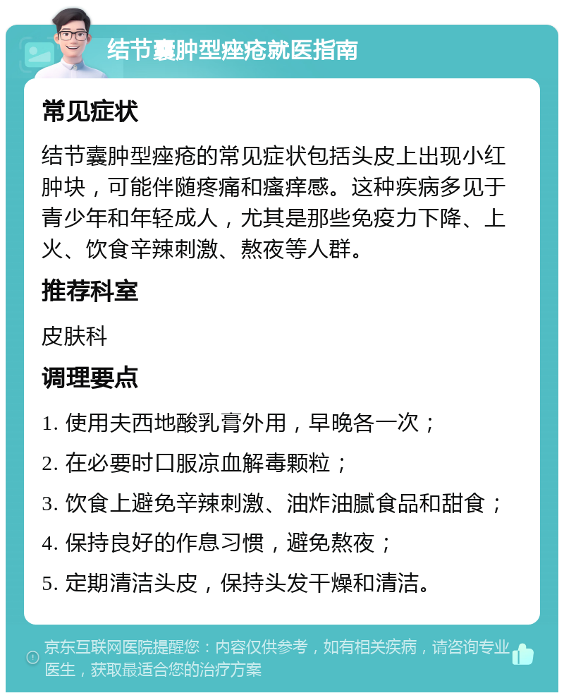 结节囊肿型痤疮就医指南 常见症状 结节囊肿型痤疮的常见症状包括头皮上出现小红肿块，可能伴随疼痛和瘙痒感。这种疾病多见于青少年和年轻成人，尤其是那些免疫力下降、上火、饮食辛辣刺激、熬夜等人群。 推荐科室 皮肤科 调理要点 1. 使用夫西地酸乳膏外用，早晚各一次； 2. 在必要时口服凉血解毒颗粒； 3. 饮食上避免辛辣刺激、油炸油腻食品和甜食； 4. 保持良好的作息习惯，避免熬夜； 5. 定期清洁头皮，保持头发干燥和清洁。