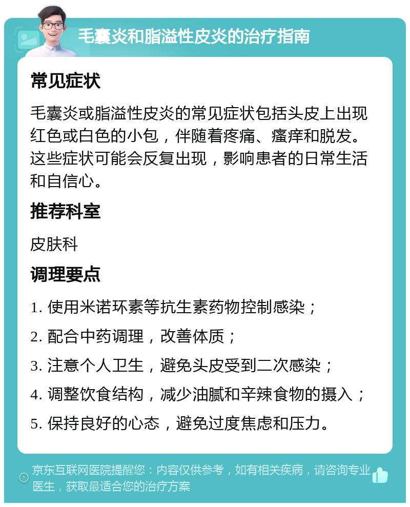 毛囊炎和脂溢性皮炎的治疗指南 常见症状 毛囊炎或脂溢性皮炎的常见症状包括头皮上出现红色或白色的小包，伴随着疼痛、瘙痒和脱发。这些症状可能会反复出现，影响患者的日常生活和自信心。 推荐科室 皮肤科 调理要点 1. 使用米诺环素等抗生素药物控制感染； 2. 配合中药调理，改善体质； 3. 注意个人卫生，避免头皮受到二次感染； 4. 调整饮食结构，减少油腻和辛辣食物的摄入； 5. 保持良好的心态，避免过度焦虑和压力。