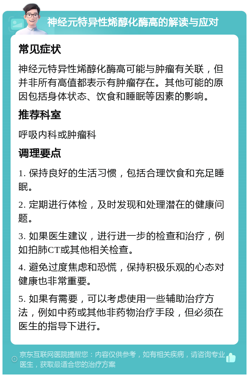 神经元特异性烯醇化酶高的解读与应对 常见症状 神经元特异性烯醇化酶高可能与肿瘤有关联，但并非所有高值都表示有肿瘤存在。其他可能的原因包括身体状态、饮食和睡眠等因素的影响。 推荐科室 呼吸内科或肿瘤科 调理要点 1. 保持良好的生活习惯，包括合理饮食和充足睡眠。 2. 定期进行体检，及时发现和处理潜在的健康问题。 3. 如果医生建议，进行进一步的检查和治疗，例如拍肺CT或其他相关检查。 4. 避免过度焦虑和恐慌，保持积极乐观的心态对健康也非常重要。 5. 如果有需要，可以考虑使用一些辅助治疗方法，例如中药或其他非药物治疗手段，但必须在医生的指导下进行。