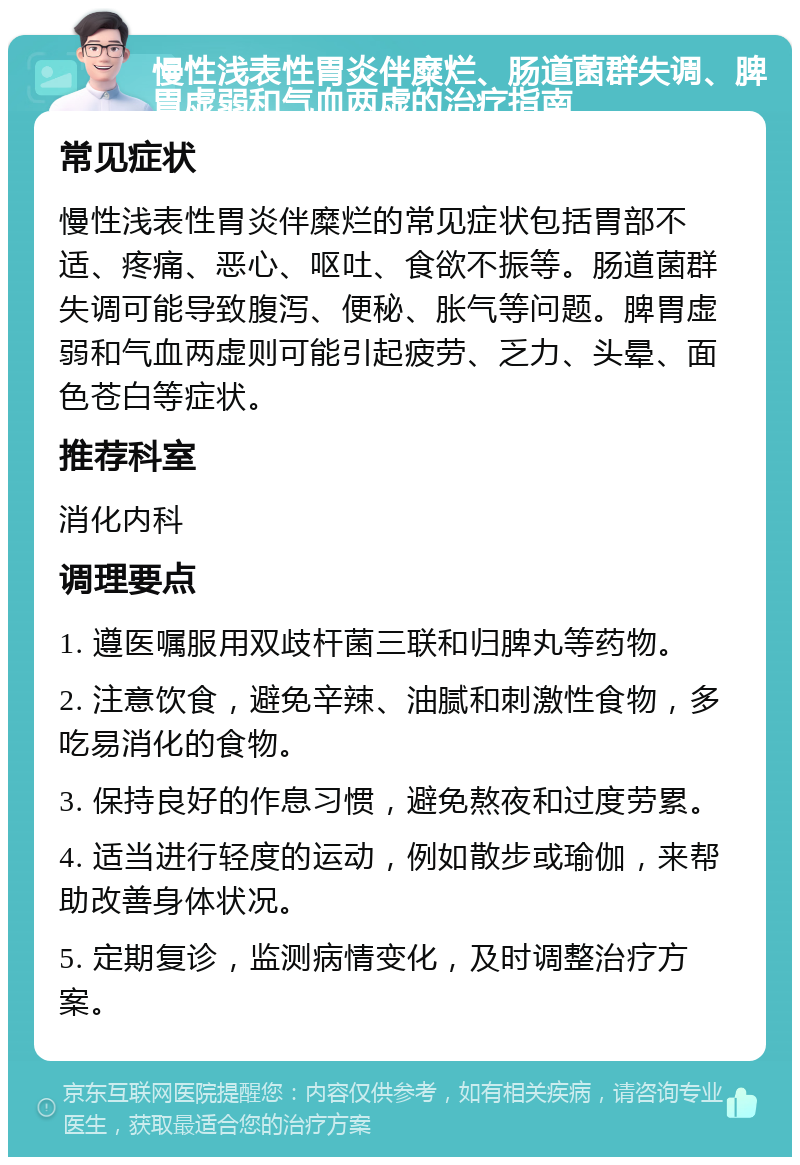 慢性浅表性胃炎伴糜烂、肠道菌群失调、脾胃虚弱和气血两虚的治疗指南 常见症状 慢性浅表性胃炎伴糜烂的常见症状包括胃部不适、疼痛、恶心、呕吐、食欲不振等。肠道菌群失调可能导致腹泻、便秘、胀气等问题。脾胃虚弱和气血两虚则可能引起疲劳、乏力、头晕、面色苍白等症状。 推荐科室 消化内科 调理要点 1. 遵医嘱服用双歧杆菌三联和归脾丸等药物。 2. 注意饮食，避免辛辣、油腻和刺激性食物，多吃易消化的食物。 3. 保持良好的作息习惯，避免熬夜和过度劳累。 4. 适当进行轻度的运动，例如散步或瑜伽，来帮助改善身体状况。 5. 定期复诊，监测病情变化，及时调整治疗方案。