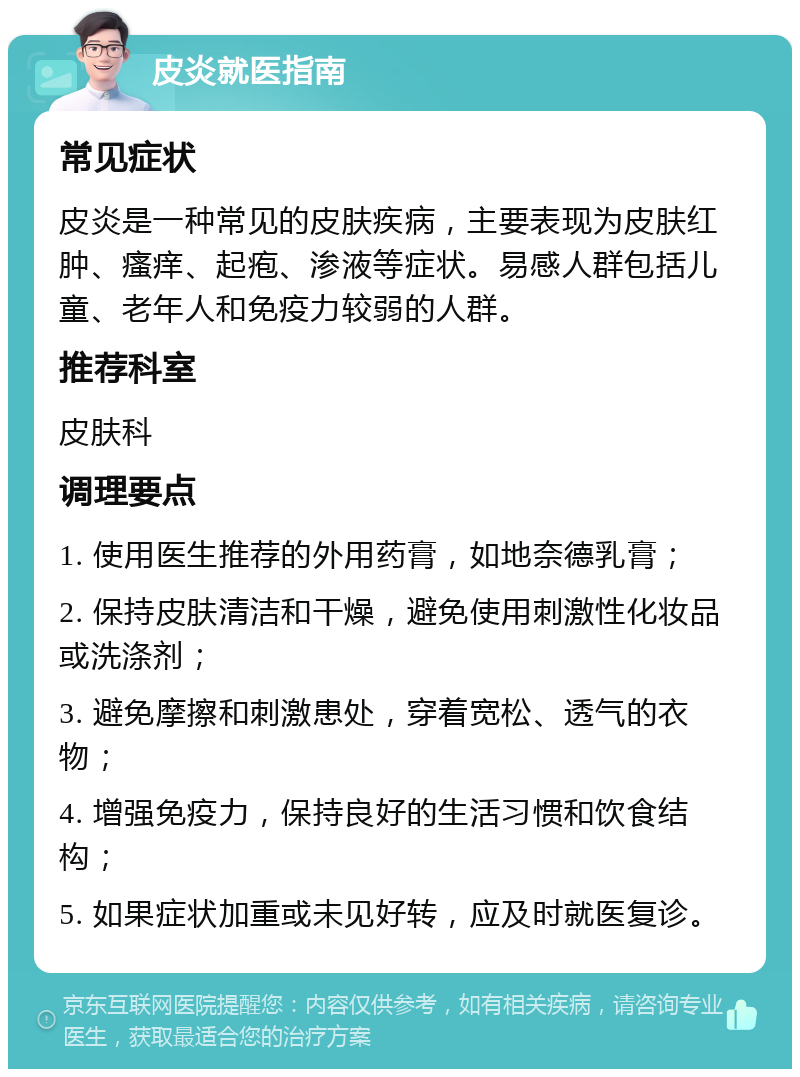 皮炎就医指南 常见症状 皮炎是一种常见的皮肤疾病，主要表现为皮肤红肿、瘙痒、起疱、渗液等症状。易感人群包括儿童、老年人和免疫力较弱的人群。 推荐科室 皮肤科 调理要点 1. 使用医生推荐的外用药膏，如地奈德乳膏； 2. 保持皮肤清洁和干燥，避免使用刺激性化妆品或洗涤剂； 3. 避免摩擦和刺激患处，穿着宽松、透气的衣物； 4. 增强免疫力，保持良好的生活习惯和饮食结构； 5. 如果症状加重或未见好转，应及时就医复诊。