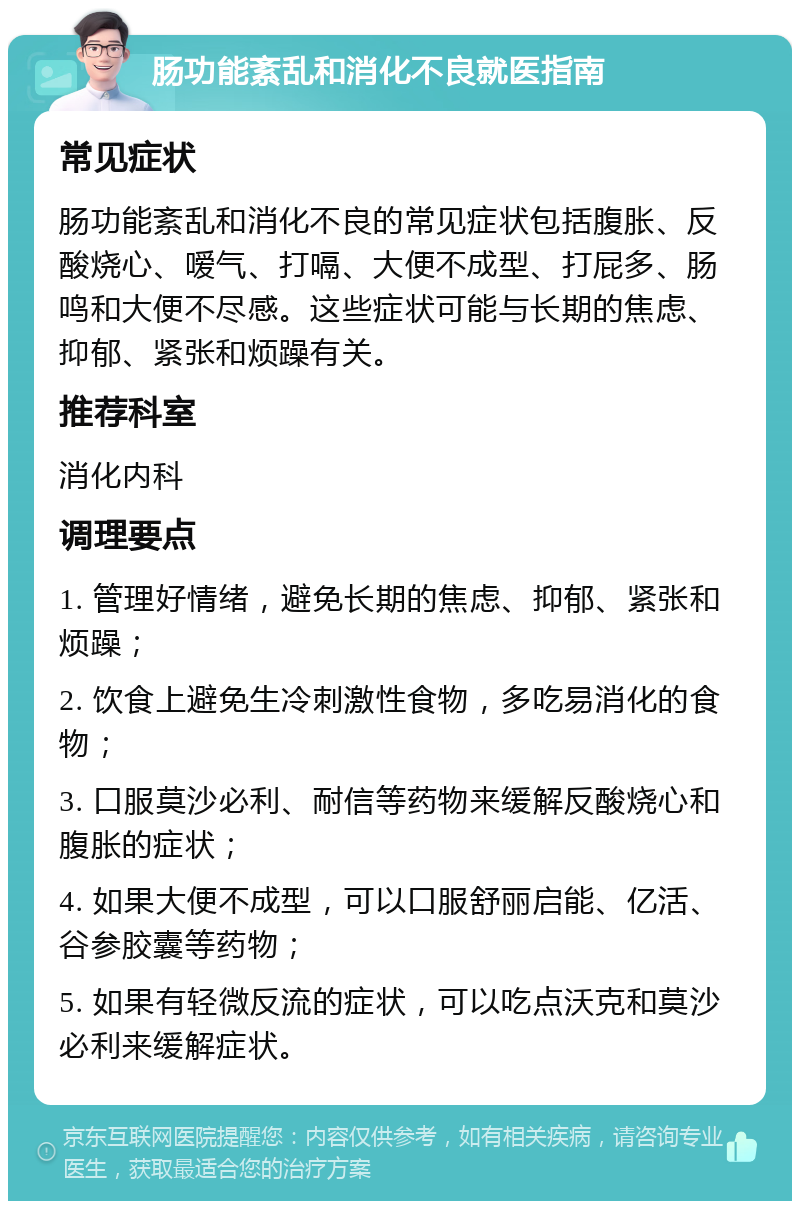 肠功能紊乱和消化不良就医指南 常见症状 肠功能紊乱和消化不良的常见症状包括腹胀、反酸烧心、嗳气、打嗝、大便不成型、打屁多、肠鸣和大便不尽感。这些症状可能与长期的焦虑、抑郁、紧张和烦躁有关。 推荐科室 消化内科 调理要点 1. 管理好情绪，避免长期的焦虑、抑郁、紧张和烦躁； 2. 饮食上避免生冷刺激性食物，多吃易消化的食物； 3. 口服莫沙必利、耐信等药物来缓解反酸烧心和腹胀的症状； 4. 如果大便不成型，可以口服舒丽启能、亿活、谷参胶囊等药物； 5. 如果有轻微反流的症状，可以吃点沃克和莫沙必利来缓解症状。