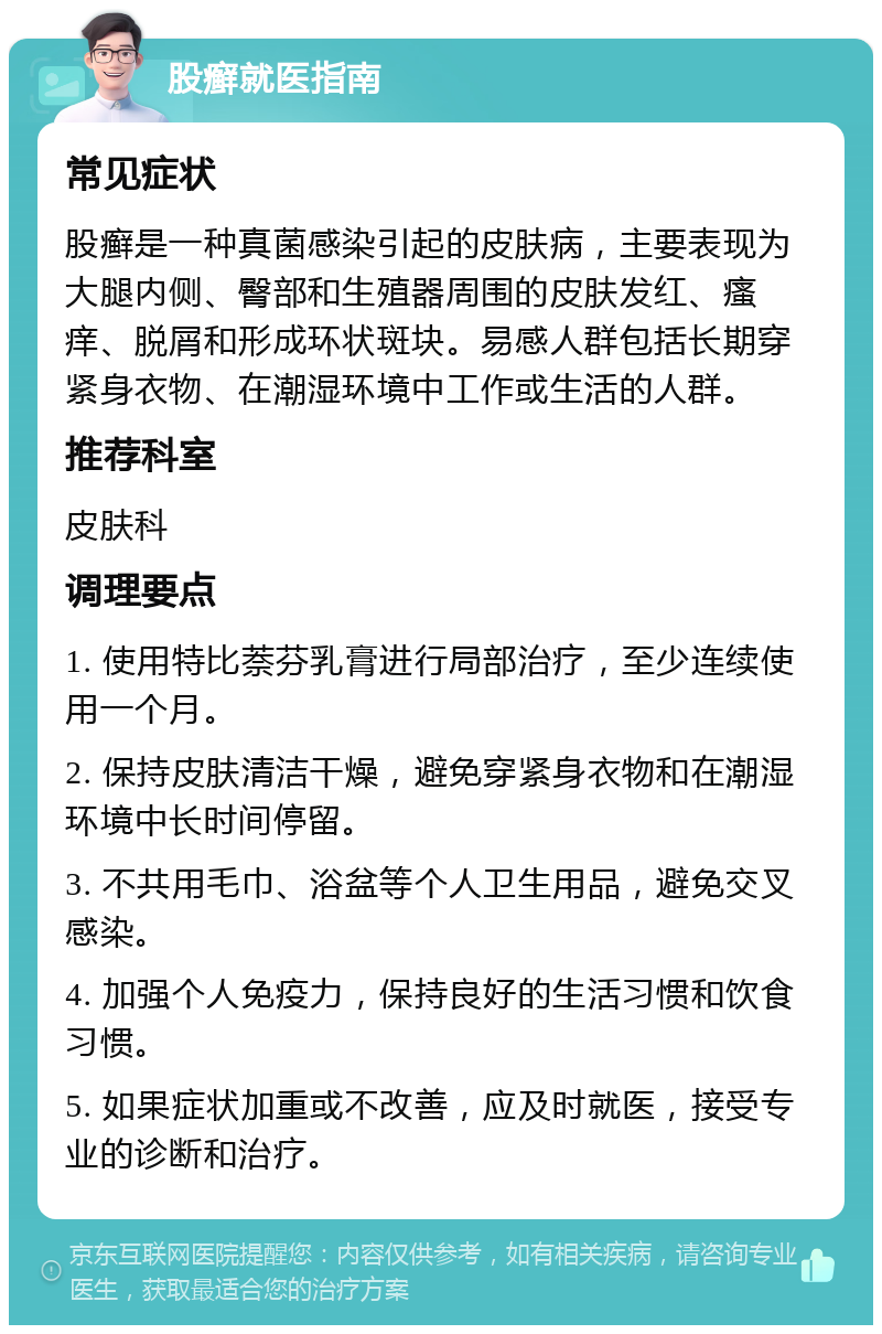 股癣就医指南 常见症状 股癣是一种真菌感染引起的皮肤病，主要表现为大腿内侧、臀部和生殖器周围的皮肤发红、瘙痒、脱屑和形成环状斑块。易感人群包括长期穿紧身衣物、在潮湿环境中工作或生活的人群。 推荐科室 皮肤科 调理要点 1. 使用特比萘芬乳膏进行局部治疗，至少连续使用一个月。 2. 保持皮肤清洁干燥，避免穿紧身衣物和在潮湿环境中长时间停留。 3. 不共用毛巾、浴盆等个人卫生用品，避免交叉感染。 4. 加强个人免疫力，保持良好的生活习惯和饮食习惯。 5. 如果症状加重或不改善，应及时就医，接受专业的诊断和治疗。