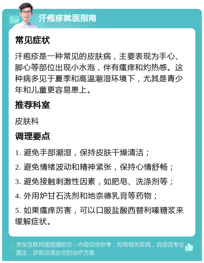 汗疱疹就医指南 常见症状 汗疱疹是一种常见的皮肤病，主要表现为手心、脚心等部位出现小水泡，伴有瘙痒和灼热感。这种病多见于夏季和高温潮湿环境下，尤其是青少年和儿童更容易患上。 推荐科室 皮肤科 调理要点 1. 避免手部潮湿，保持皮肤干燥清洁； 2. 避免情绪波动和精神紧张，保持心情舒畅； 3. 避免接触刺激性因素，如肥皂、洗涤剂等； 4. 外用炉甘石洗剂和地奈德乳膏等药物； 5. 如果瘙痒厉害，可以口服盐酸西替利嗪糖浆来缓解症状。