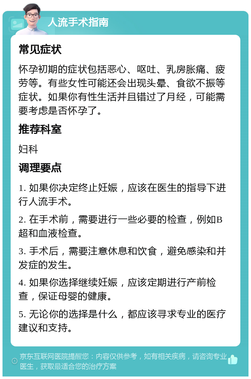 人流手术指南 常见症状 怀孕初期的症状包括恶心、呕吐、乳房胀痛、疲劳等。有些女性可能还会出现头晕、食欲不振等症状。如果你有性生活并且错过了月经，可能需要考虑是否怀孕了。 推荐科室 妇科 调理要点 1. 如果你决定终止妊娠，应该在医生的指导下进行人流手术。 2. 在手术前，需要进行一些必要的检查，例如B超和血液检查。 3. 手术后，需要注意休息和饮食，避免感染和并发症的发生。 4. 如果你选择继续妊娠，应该定期进行产前检查，保证母婴的健康。 5. 无论你的选择是什么，都应该寻求专业的医疗建议和支持。