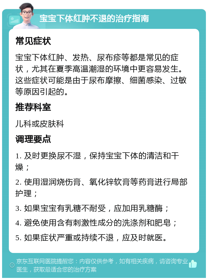 宝宝下体红肿不退的治疗指南 常见症状 宝宝下体红肿、发热、尿布疹等都是常见的症状，尤其在夏季高温潮湿的环境中更容易发生。这些症状可能是由于尿布摩擦、细菌感染、过敏等原因引起的。 推荐科室 儿科或皮肤科 调理要点 1. 及时更换尿不湿，保持宝宝下体的清洁和干燥； 2. 使用湿润烧伤膏、氧化锌软膏等药膏进行局部护理； 3. 如果宝宝有乳糖不耐受，应加用乳糖酶； 4. 避免使用含有刺激性成分的洗涤剂和肥皂； 5. 如果症状严重或持续不退，应及时就医。