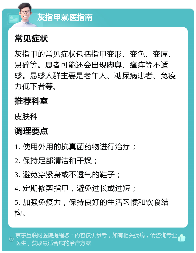 灰指甲就医指南 常见症状 灰指甲的常见症状包括指甲变形、变色、变厚、易碎等。患者可能还会出现脚臭、瘙痒等不适感。易感人群主要是老年人、糖尿病患者、免疫力低下者等。 推荐科室 皮肤科 调理要点 1. 使用外用的抗真菌药物进行治疗； 2. 保持足部清洁和干燥； 3. 避免穿紧身或不透气的鞋子； 4. 定期修剪指甲，避免过长或过短； 5. 加强免疫力，保持良好的生活习惯和饮食结构。