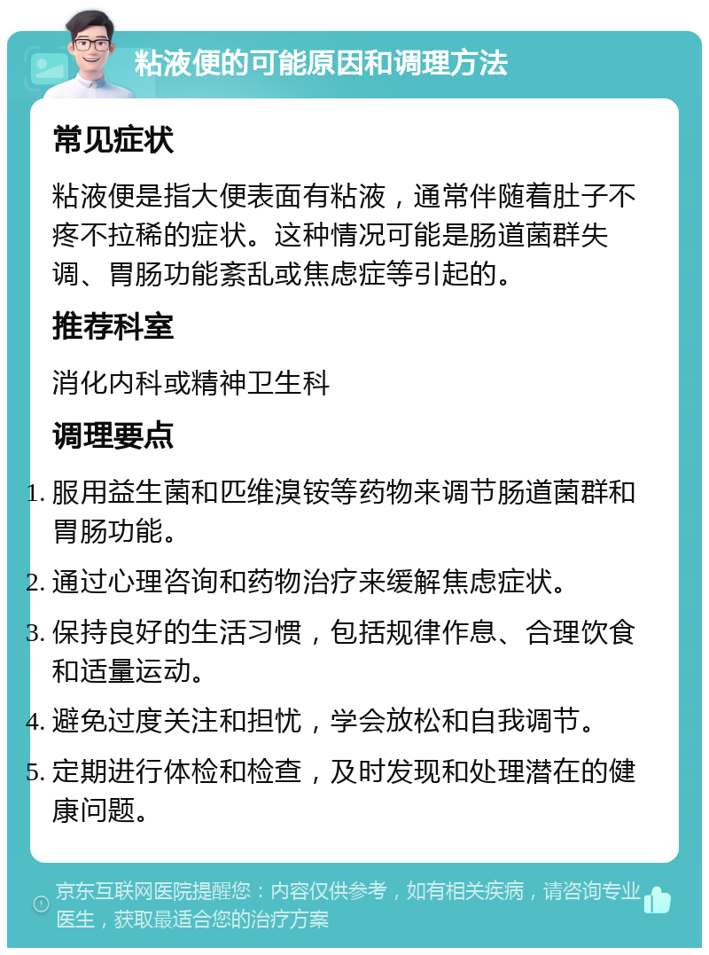 粘液便的可能原因和调理方法 常见症状 粘液便是指大便表面有粘液，通常伴随着肚子不疼不拉稀的症状。这种情况可能是肠道菌群失调、胃肠功能紊乱或焦虑症等引起的。 推荐科室 消化内科或精神卫生科 调理要点 服用益生菌和匹维溴铵等药物来调节肠道菌群和胃肠功能。 通过心理咨询和药物治疗来缓解焦虑症状。 保持良好的生活习惯，包括规律作息、合理饮食和适量运动。 避免过度关注和担忧，学会放松和自我调节。 定期进行体检和检查，及时发现和处理潜在的健康问题。