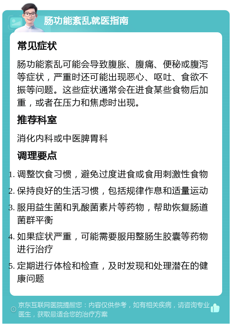 肠功能紊乱就医指南 常见症状 肠功能紊乱可能会导致腹胀、腹痛、便秘或腹泻等症状，严重时还可能出现恶心、呕吐、食欲不振等问题。这些症状通常会在进食某些食物后加重，或者在压力和焦虑时出现。 推荐科室 消化内科或中医脾胃科 调理要点 调整饮食习惯，避免过度进食或食用刺激性食物 保持良好的生活习惯，包括规律作息和适量运动 服用益生菌和乳酸菌素片等药物，帮助恢复肠道菌群平衡 如果症状严重，可能需要服用整肠生胶囊等药物进行治疗 定期进行体检和检查，及时发现和处理潜在的健康问题