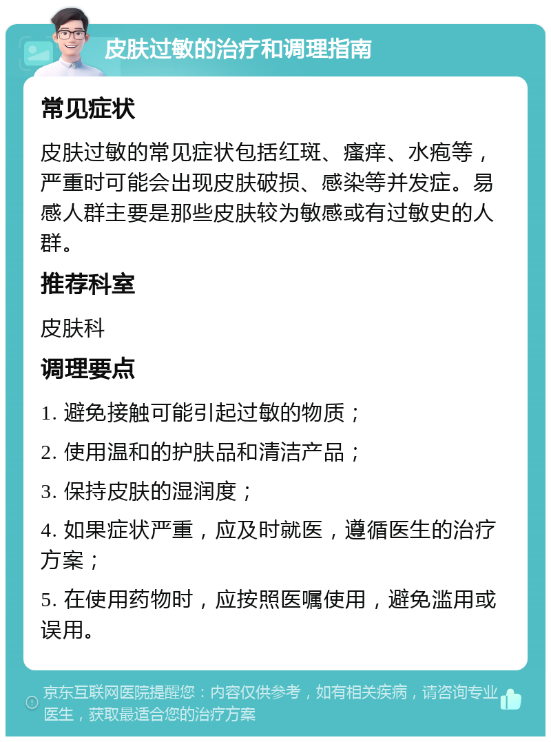 皮肤过敏的治疗和调理指南 常见症状 皮肤过敏的常见症状包括红斑、瘙痒、水疱等，严重时可能会出现皮肤破损、感染等并发症。易感人群主要是那些皮肤较为敏感或有过敏史的人群。 推荐科室 皮肤科 调理要点 1. 避免接触可能引起过敏的物质； 2. 使用温和的护肤品和清洁产品； 3. 保持皮肤的湿润度； 4. 如果症状严重，应及时就医，遵循医生的治疗方案； 5. 在使用药物时，应按照医嘱使用，避免滥用或误用。