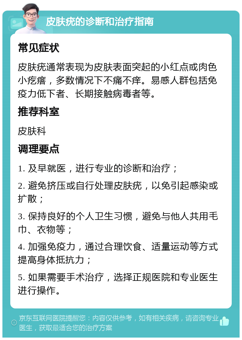 皮肤疣的诊断和治疗指南 常见症状 皮肤疣通常表现为皮肤表面突起的小红点或肉色小疙瘩，多数情况下不痛不痒。易感人群包括免疫力低下者、长期接触病毒者等。 推荐科室 皮肤科 调理要点 1. 及早就医，进行专业的诊断和治疗； 2. 避免挤压或自行处理皮肤疣，以免引起感染或扩散； 3. 保持良好的个人卫生习惯，避免与他人共用毛巾、衣物等； 4. 加强免疫力，通过合理饮食、适量运动等方式提高身体抵抗力； 5. 如果需要手术治疗，选择正规医院和专业医生进行操作。