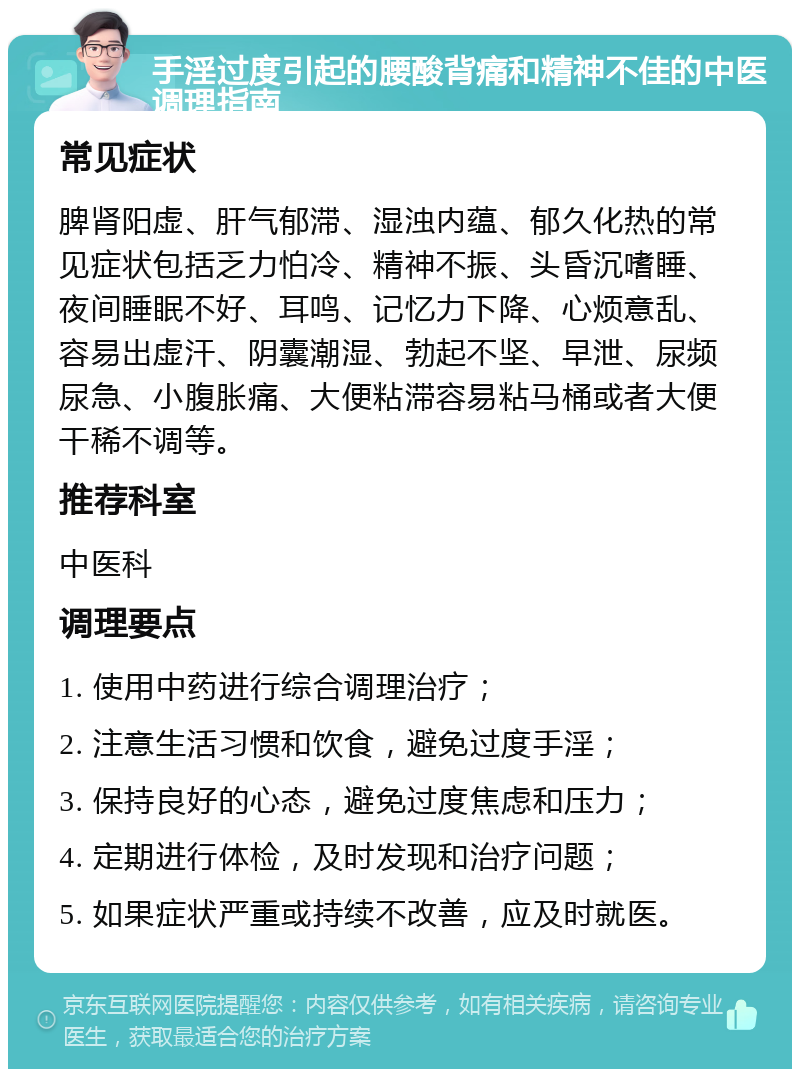 手淫过度引起的腰酸背痛和精神不佳的中医调理指南 常见症状 脾肾阳虚、肝气郁滞、湿浊内蕴、郁久化热的常见症状包括乏力怕冷、精神不振、头昏沉嗜睡、夜间睡眠不好、耳鸣、记忆力下降、心烦意乱、容易出虚汗、阴囊潮湿、勃起不坚、早泄、尿频尿急、小腹胀痛、大便粘滞容易粘马桶或者大便干稀不调等。 推荐科室 中医科 调理要点 1. 使用中药进行综合调理治疗； 2. 注意生活习惯和饮食，避免过度手淫； 3. 保持良好的心态，避免过度焦虑和压力； 4. 定期进行体检，及时发现和治疗问题； 5. 如果症状严重或持续不改善，应及时就医。