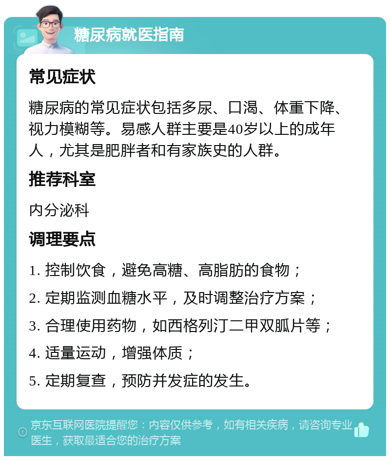 糖尿病就医指南 常见症状 糖尿病的常见症状包括多尿、口渴、体重下降、视力模糊等。易感人群主要是40岁以上的成年人，尤其是肥胖者和有家族史的人群。 推荐科室 内分泌科 调理要点 1. 控制饮食，避免高糖、高脂肪的食物； 2. 定期监测血糖水平，及时调整治疗方案； 3. 合理使用药物，如西格列汀二甲双胍片等； 4. 适量运动，增强体质； 5. 定期复查，预防并发症的发生。