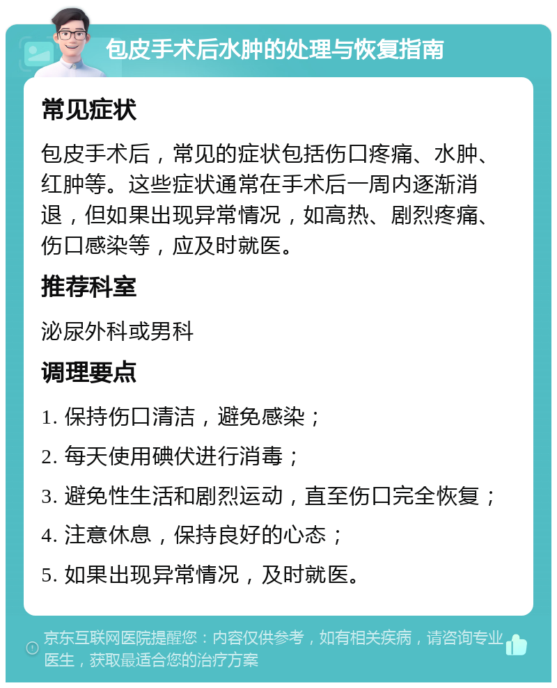 包皮手术后水肿的处理与恢复指南 常见症状 包皮手术后，常见的症状包括伤口疼痛、水肿、红肿等。这些症状通常在手术后一周内逐渐消退，但如果出现异常情况，如高热、剧烈疼痛、伤口感染等，应及时就医。 推荐科室 泌尿外科或男科 调理要点 1. 保持伤口清洁，避免感染； 2. 每天使用碘伏进行消毒； 3. 避免性生活和剧烈运动，直至伤口完全恢复； 4. 注意休息，保持良好的心态； 5. 如果出现异常情况，及时就医。