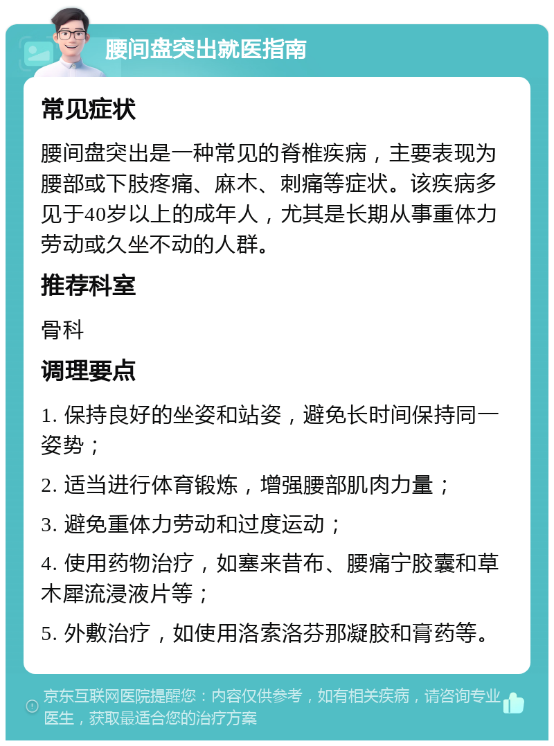 腰间盘突出就医指南 常见症状 腰间盘突出是一种常见的脊椎疾病，主要表现为腰部或下肢疼痛、麻木、刺痛等症状。该疾病多见于40岁以上的成年人，尤其是长期从事重体力劳动或久坐不动的人群。 推荐科室 骨科 调理要点 1. 保持良好的坐姿和站姿，避免长时间保持同一姿势； 2. 适当进行体育锻炼，增强腰部肌肉力量； 3. 避免重体力劳动和过度运动； 4. 使用药物治疗，如塞来昔布、腰痛宁胶囊和草木犀流浸液片等； 5. 外敷治疗，如使用洛索洛芬那凝胶和膏药等。