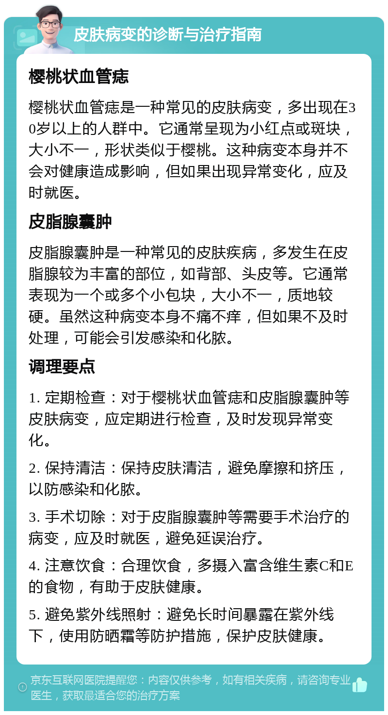 皮肤病变的诊断与治疗指南 樱桃状血管痣 樱桃状血管痣是一种常见的皮肤病变，多出现在30岁以上的人群中。它通常呈现为小红点或斑块，大小不一，形状类似于樱桃。这种病变本身并不会对健康造成影响，但如果出现异常变化，应及时就医。 皮脂腺囊肿 皮脂腺囊肿是一种常见的皮肤疾病，多发生在皮脂腺较为丰富的部位，如背部、头皮等。它通常表现为一个或多个小包块，大小不一，质地较硬。虽然这种病变本身不痛不痒，但如果不及时处理，可能会引发感染和化脓。 调理要点 1. 定期检查：对于樱桃状血管痣和皮脂腺囊肿等皮肤病变，应定期进行检查，及时发现异常变化。 2. 保持清洁：保持皮肤清洁，避免摩擦和挤压，以防感染和化脓。 3. 手术切除：对于皮脂腺囊肿等需要手术治疗的病变，应及时就医，避免延误治疗。 4. 注意饮食：合理饮食，多摄入富含维生素C和E的食物，有助于皮肤健康。 5. 避免紫外线照射：避免长时间暴露在紫外线下，使用防晒霜等防护措施，保护皮肤健康。