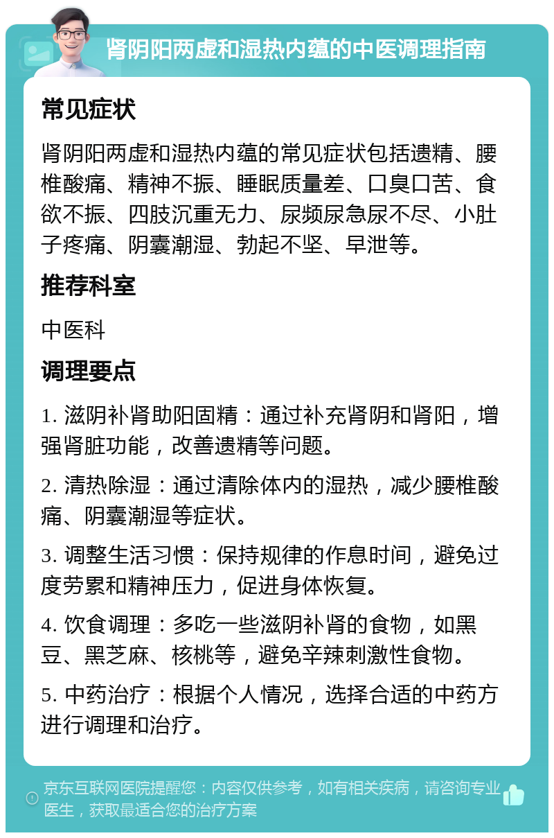 肾阴阳两虚和湿热内蕴的中医调理指南 常见症状 肾阴阳两虚和湿热内蕴的常见症状包括遗精、腰椎酸痛、精神不振、睡眠质量差、口臭口苦、食欲不振、四肢沉重无力、尿频尿急尿不尽、小肚子疼痛、阴囊潮湿、勃起不坚、早泄等。 推荐科室 中医科 调理要点 1. 滋阴补肾助阳固精：通过补充肾阴和肾阳，增强肾脏功能，改善遗精等问题。 2. 清热除湿：通过清除体内的湿热，减少腰椎酸痛、阴囊潮湿等症状。 3. 调整生活习惯：保持规律的作息时间，避免过度劳累和精神压力，促进身体恢复。 4. 饮食调理：多吃一些滋阴补肾的食物，如黑豆、黑芝麻、核桃等，避免辛辣刺激性食物。 5. 中药治疗：根据个人情况，选择合适的中药方进行调理和治疗。