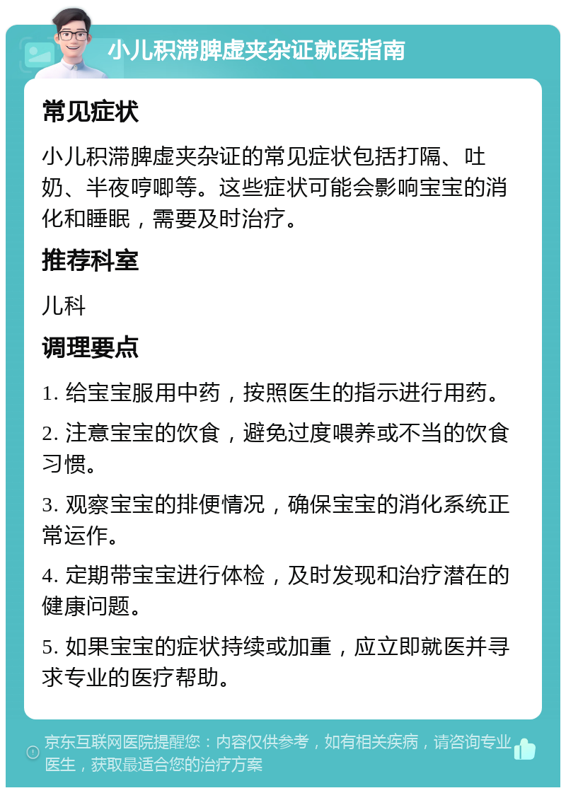 小儿积滞脾虚夹杂证就医指南 常见症状 小儿积滞脾虚夹杂证的常见症状包括打隔、吐奶、半夜哼唧等。这些症状可能会影响宝宝的消化和睡眠，需要及时治疗。 推荐科室 儿科 调理要点 1. 给宝宝服用中药，按照医生的指示进行用药。 2. 注意宝宝的饮食，避免过度喂养或不当的饮食习惯。 3. 观察宝宝的排便情况，确保宝宝的消化系统正常运作。 4. 定期带宝宝进行体检，及时发现和治疗潜在的健康问题。 5. 如果宝宝的症状持续或加重，应立即就医并寻求专业的医疗帮助。