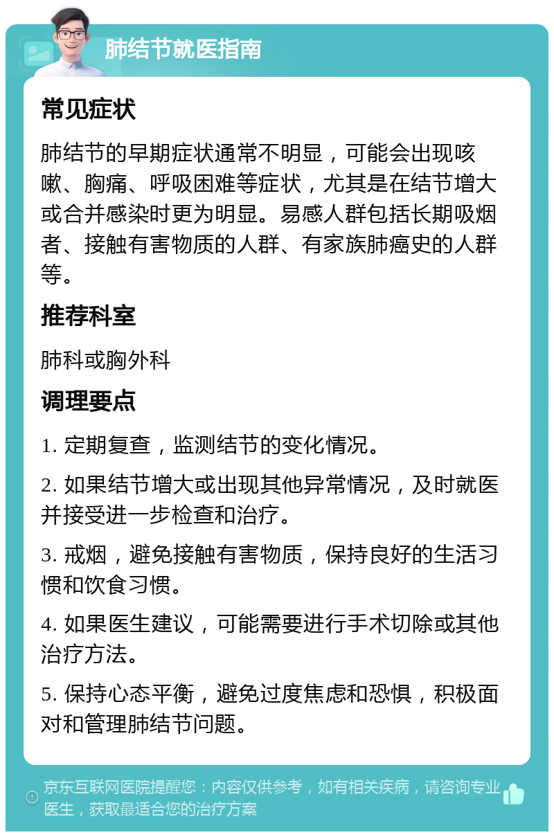 肺结节就医指南 常见症状 肺结节的早期症状通常不明显，可能会出现咳嗽、胸痛、呼吸困难等症状，尤其是在结节增大或合并感染时更为明显。易感人群包括长期吸烟者、接触有害物质的人群、有家族肺癌史的人群等。 推荐科室 肺科或胸外科 调理要点 1. 定期复查，监测结节的变化情况。 2. 如果结节增大或出现其他异常情况，及时就医并接受进一步检查和治疗。 3. 戒烟，避免接触有害物质，保持良好的生活习惯和饮食习惯。 4. 如果医生建议，可能需要进行手术切除或其他治疗方法。 5. 保持心态平衡，避免过度焦虑和恐惧，积极面对和管理肺结节问题。