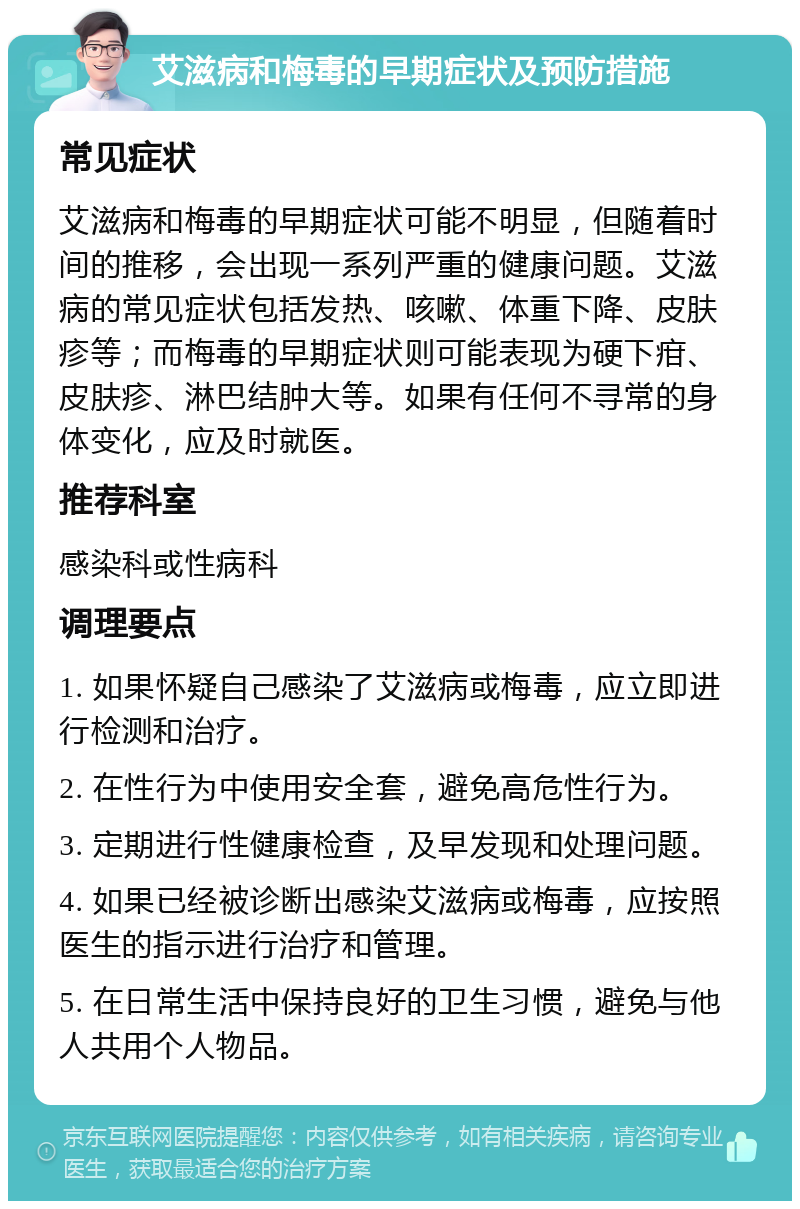 艾滋病和梅毒的早期症状及预防措施 常见症状 艾滋病和梅毒的早期症状可能不明显，但随着时间的推移，会出现一系列严重的健康问题。艾滋病的常见症状包括发热、咳嗽、体重下降、皮肤疹等；而梅毒的早期症状则可能表现为硬下疳、皮肤疹、淋巴结肿大等。如果有任何不寻常的身体变化，应及时就医。 推荐科室 感染科或性病科 调理要点 1. 如果怀疑自己感染了艾滋病或梅毒，应立即进行检测和治疗。 2. 在性行为中使用安全套，避免高危性行为。 3. 定期进行性健康检查，及早发现和处理问题。 4. 如果已经被诊断出感染艾滋病或梅毒，应按照医生的指示进行治疗和管理。 5. 在日常生活中保持良好的卫生习惯，避免与他人共用个人物品。