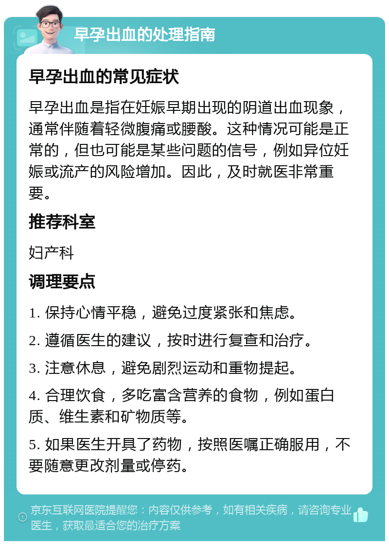 早孕出血的处理指南 早孕出血的常见症状 早孕出血是指在妊娠早期出现的阴道出血现象，通常伴随着轻微腹痛或腰酸。这种情况可能是正常的，但也可能是某些问题的信号，例如异位妊娠或流产的风险增加。因此，及时就医非常重要。 推荐科室 妇产科 调理要点 1. 保持心情平稳，避免过度紧张和焦虑。 2. 遵循医生的建议，按时进行复查和治疗。 3. 注意休息，避免剧烈运动和重物提起。 4. 合理饮食，多吃富含营养的食物，例如蛋白质、维生素和矿物质等。 5. 如果医生开具了药物，按照医嘱正确服用，不要随意更改剂量或停药。