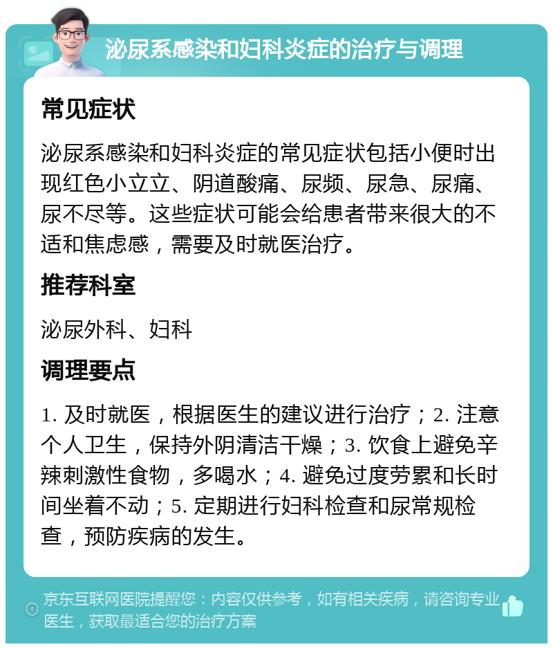 泌尿系感染和妇科炎症的治疗与调理 常见症状 泌尿系感染和妇科炎症的常见症状包括小便时出现红色小立立、阴道酸痛、尿频、尿急、尿痛、尿不尽等。这些症状可能会给患者带来很大的不适和焦虑感，需要及时就医治疗。 推荐科室 泌尿外科、妇科 调理要点 1. 及时就医，根据医生的建议进行治疗；2. 注意个人卫生，保持外阴清洁干燥；3. 饮食上避免辛辣刺激性食物，多喝水；4. 避免过度劳累和长时间坐着不动；5. 定期进行妇科检查和尿常规检查，预防疾病的发生。