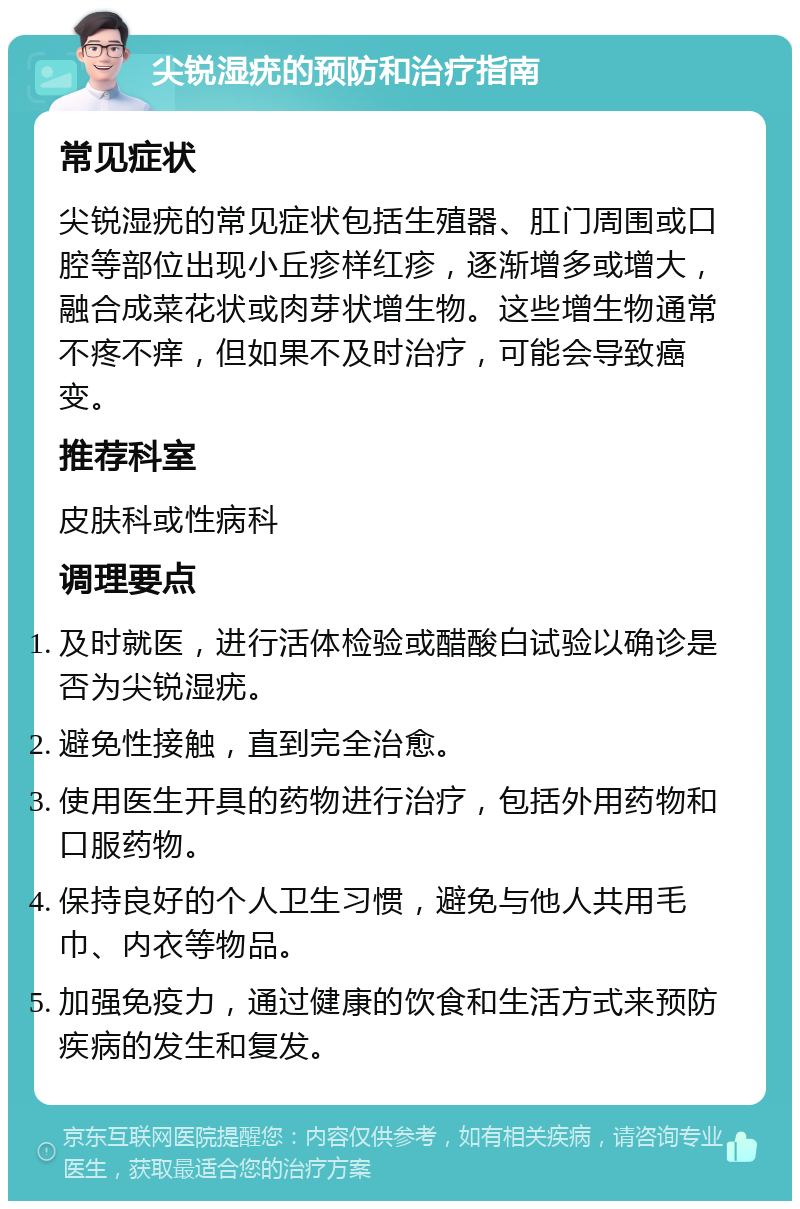 尖锐湿疣的预防和治疗指南 常见症状 尖锐湿疣的常见症状包括生殖器、肛门周围或口腔等部位出现小丘疹样红疹，逐渐增多或增大，融合成菜花状或肉芽状增生物。这些增生物通常不疼不痒，但如果不及时治疗，可能会导致癌变。 推荐科室 皮肤科或性病科 调理要点 及时就医，进行活体检验或醋酸白试验以确诊是否为尖锐湿疣。 避免性接触，直到完全治愈。 使用医生开具的药物进行治疗，包括外用药物和口服药物。 保持良好的个人卫生习惯，避免与他人共用毛巾、内衣等物品。 加强免疫力，通过健康的饮食和生活方式来预防疾病的发生和复发。