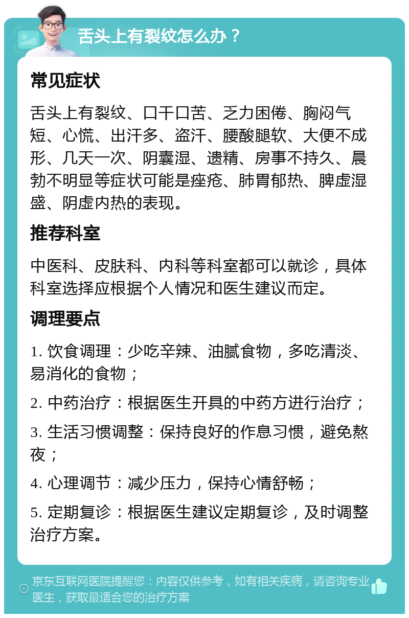 舌头上有裂纹怎么办？ 常见症状 舌头上有裂纹、口干口苦、乏力困倦、胸闷气短、心慌、出汗多、盗汗、腰酸腿软、大便不成形、几天一次、阴囊湿、遗精、房事不持久、晨勃不明显等症状可能是痤疮、肺胃郁热、脾虚湿盛、阴虚内热的表现。 推荐科室 中医科、皮肤科、内科等科室都可以就诊，具体科室选择应根据个人情况和医生建议而定。 调理要点 1. 饮食调理：少吃辛辣、油腻食物，多吃清淡、易消化的食物； 2. 中药治疗：根据医生开具的中药方进行治疗； 3. 生活习惯调整：保持良好的作息习惯，避免熬夜； 4. 心理调节：减少压力，保持心情舒畅； 5. 定期复诊：根据医生建议定期复诊，及时调整治疗方案。