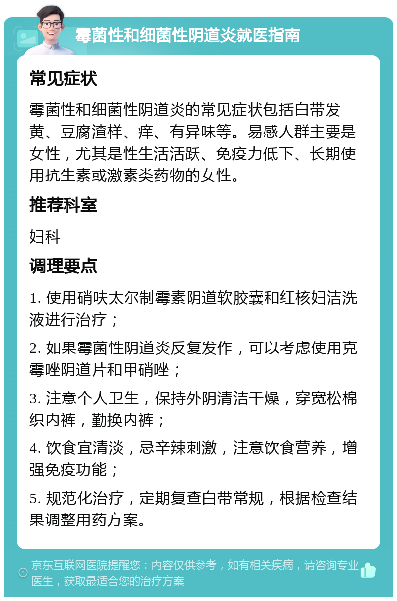 霉菌性和细菌性阴道炎就医指南 常见症状 霉菌性和细菌性阴道炎的常见症状包括白带发黄、豆腐渣样、痒、有异味等。易感人群主要是女性，尤其是性生活活跃、免疫力低下、长期使用抗生素或激素类药物的女性。 推荐科室 妇科 调理要点 1. 使用硝呋太尔制霉素阴道软胶囊和红核妇洁洗液进行治疗； 2. 如果霉菌性阴道炎反复发作，可以考虑使用克霉唑阴道片和甲硝唑； 3. 注意个人卫生，保持外阴清洁干燥，穿宽松棉织内裤，勤换内裤； 4. 饮食宜清淡，忌辛辣刺激，注意饮食营养，增强免疫功能； 5. 规范化治疗，定期复查白带常规，根据检查结果调整用药方案。