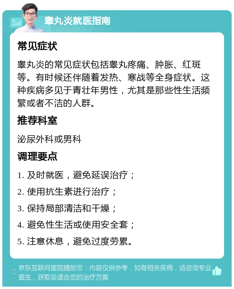 睾丸炎就医指南 常见症状 睾丸炎的常见症状包括睾丸疼痛、肿胀、红斑等。有时候还伴随着发热、寒战等全身症状。这种疾病多见于青壮年男性，尤其是那些性生活频繁或者不洁的人群。 推荐科室 泌尿外科或男科 调理要点 1. 及时就医，避免延误治疗； 2. 使用抗生素进行治疗； 3. 保持局部清洁和干燥； 4. 避免性生活或使用安全套； 5. 注意休息，避免过度劳累。