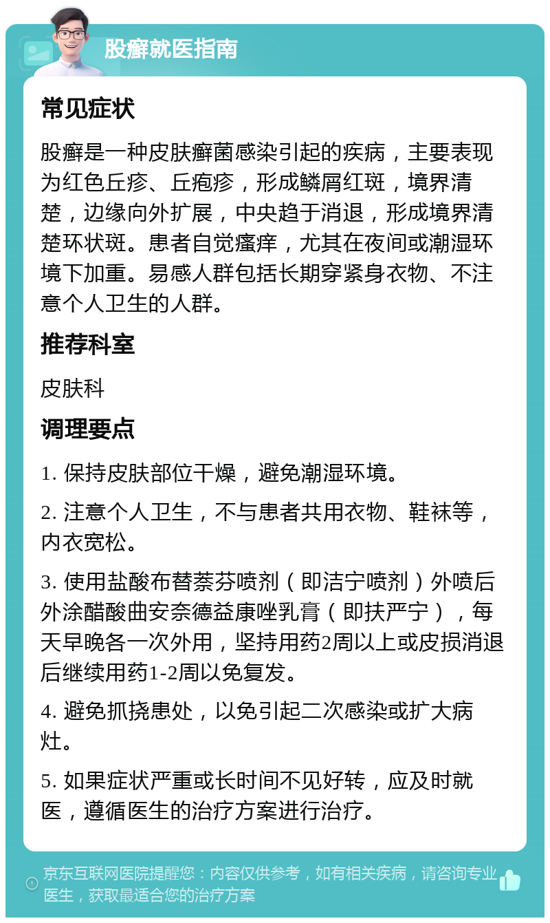 股癣就医指南 常见症状 股癣是一种皮肤癣菌感染引起的疾病，主要表现为红色丘疹、丘疱疹，形成鳞屑红斑，境界清楚，边缘向外扩展，中央趋于消退，形成境界清楚环状斑。患者自觉瘙痒，尤其在夜间或潮湿环境下加重。易感人群包括长期穿紧身衣物、不注意个人卫生的人群。 推荐科室 皮肤科 调理要点 1. 保持皮肤部位干燥，避免潮湿环境。 2. 注意个人卫生，不与患者共用衣物、鞋袜等，内衣宽松。 3. 使用盐酸布替萘芬喷剂（即洁宁喷剂）外喷后外涂醋酸曲安奈德益康唑乳膏（即扶严宁），每天早晚各一次外用，坚持用药2周以上或皮损消退后继续用药1-2周以免复发。 4. 避免抓挠患处，以免引起二次感染或扩大病灶。 5. 如果症状严重或长时间不见好转，应及时就医，遵循医生的治疗方案进行治疗。