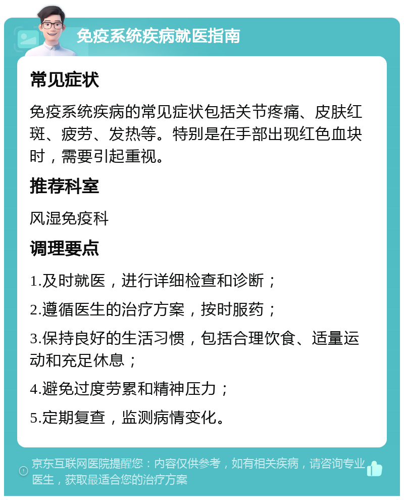 免疫系统疾病就医指南 常见症状 免疫系统疾病的常见症状包括关节疼痛、皮肤红斑、疲劳、发热等。特别是在手部出现红色血块时，需要引起重视。 推荐科室 风湿免疫科 调理要点 1.及时就医，进行详细检查和诊断； 2.遵循医生的治疗方案，按时服药； 3.保持良好的生活习惯，包括合理饮食、适量运动和充足休息； 4.避免过度劳累和精神压力； 5.定期复查，监测病情变化。