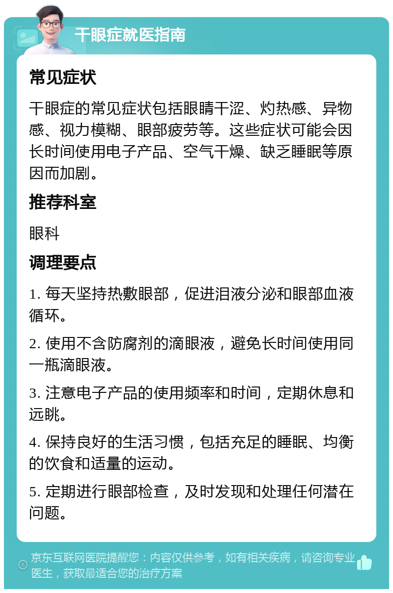 干眼症就医指南 常见症状 干眼症的常见症状包括眼睛干涩、灼热感、异物感、视力模糊、眼部疲劳等。这些症状可能会因长时间使用电子产品、空气干燥、缺乏睡眠等原因而加剧。 推荐科室 眼科 调理要点 1. 每天坚持热敷眼部，促进泪液分泌和眼部血液循环。 2. 使用不含防腐剂的滴眼液，避免长时间使用同一瓶滴眼液。 3. 注意电子产品的使用频率和时间，定期休息和远眺。 4. 保持良好的生活习惯，包括充足的睡眠、均衡的饮食和适量的运动。 5. 定期进行眼部检查，及时发现和处理任何潜在问题。