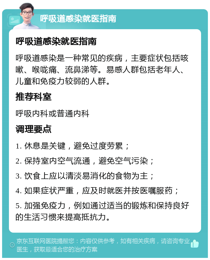 呼吸道感染就医指南 呼吸道感染就医指南 呼吸道感染是一种常见的疾病，主要症状包括咳嗽、喉咙痛、流鼻涕等。易感人群包括老年人、儿童和免疫力较弱的人群。 推荐科室 呼吸内科或普通内科 调理要点 1. 休息是关键，避免过度劳累； 2. 保持室内空气流通，避免空气污染； 3. 饮食上应以清淡易消化的食物为主； 4. 如果症状严重，应及时就医并按医嘱服药； 5. 加强免疫力，例如通过适当的锻炼和保持良好的生活习惯来提高抵抗力。