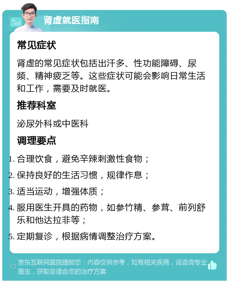 肾虚就医指南 常见症状 肾虚的常见症状包括出汗多、性功能障碍、尿频、精神疲乏等。这些症状可能会影响日常生活和工作，需要及时就医。 推荐科室 泌尿外科或中医科 调理要点 合理饮食，避免辛辣刺激性食物； 保持良好的生活习惯，规律作息； 适当运动，增强体质； 服用医生开具的药物，如参竹精、参茸、前列舒乐和他达拉非等； 定期复诊，根据病情调整治疗方案。