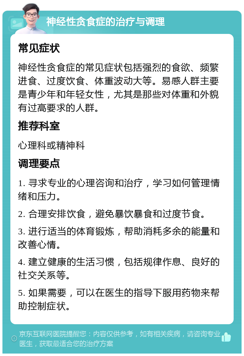 神经性贪食症的治疗与调理 常见症状 神经性贪食症的常见症状包括强烈的食欲、频繁进食、过度饮食、体重波动大等。易感人群主要是青少年和年轻女性，尤其是那些对体重和外貌有过高要求的人群。 推荐科室 心理科或精神科 调理要点 1. 寻求专业的心理咨询和治疗，学习如何管理情绪和压力。 2. 合理安排饮食，避免暴饮暴食和过度节食。 3. 进行适当的体育锻炼，帮助消耗多余的能量和改善心情。 4. 建立健康的生活习惯，包括规律作息、良好的社交关系等。 5. 如果需要，可以在医生的指导下服用药物来帮助控制症状。