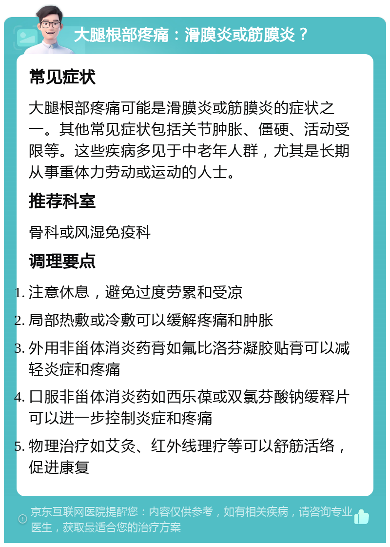 大腿根部疼痛：滑膜炎或筋膜炎？ 常见症状 大腿根部疼痛可能是滑膜炎或筋膜炎的症状之一。其他常见症状包括关节肿胀、僵硬、活动受限等。这些疾病多见于中老年人群，尤其是长期从事重体力劳动或运动的人士。 推荐科室 骨科或风湿免疫科 调理要点 注意休息，避免过度劳累和受凉 局部热敷或冷敷可以缓解疼痛和肿胀 外用非甾体消炎药膏如氟比洛芬凝胶贴膏可以减轻炎症和疼痛 口服非甾体消炎药如西乐葆或双氯芬酸钠缓释片可以进一步控制炎症和疼痛 物理治疗如艾灸、红外线理疗等可以舒筋活络，促进康复