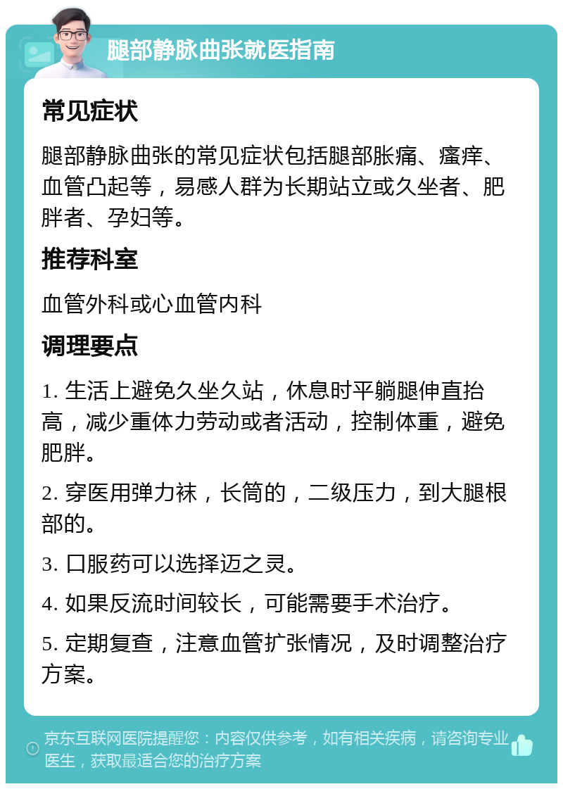 腿部静脉曲张就医指南 常见症状 腿部静脉曲张的常见症状包括腿部胀痛、瘙痒、血管凸起等，易感人群为长期站立或久坐者、肥胖者、孕妇等。 推荐科室 血管外科或心血管内科 调理要点 1. 生活上避免久坐久站，休息时平躺腿伸直抬高，减少重体力劳动或者活动，控制体重，避免肥胖。 2. 穿医用弹力袜，长筒的，二级压力，到大腿根部的。 3. 口服药可以选择迈之灵。 4. 如果反流时间较长，可能需要手术治疗。 5. 定期复查，注意血管扩张情况，及时调整治疗方案。